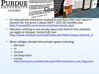 Cost For educational institutions wishing to purchase their own space in Second Life, the price is about $837 + $147.50 monthly (see  http://secondlife.com/community/land-islands.php )  Educators wishing to use private space cost-free for one semester can apply to  Campus: Second Life ; see:  http://www.simteach.com/wiki/index.php?title=Campus:Second_Life   Many colleges already have private spaces including: Ball State IU Harvard San Diego State Full list:  http://simteach.com/wiki/index.php?title=Institutions_and_Organizations_in_SL   