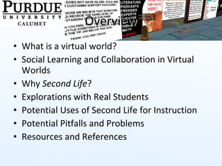 Overview What is a virtual world? Social Learning and Collaboration in Virtual Worlds Why  Second Life ? Explorations with Real Students Potential Uses of Second Life for Instruction Potential Pitfalls and Problems Resources and References 