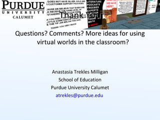 Thank You Questions? Comments? More ideas for using virtual worlds in the classroom? Anastasia Trekles Milligan School of Education Purdue University Calumet [email_address]   