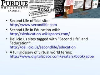 Resources Second Life official site:  http://www.secondlife.com   Second Life in Education wiki:  http://sleducation.wikispaces.com/   Del.icio.us sites tagged with “Second Life” and “education”:  http://del.icio.us/secondlife/education   A full glossary of virtual world terms:  http://www.digitalspace.com/avatars/book/appendix/glossary.htm   