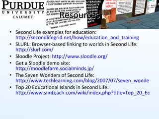 Resources Second Life examples for education:  http://secondlifegrid.net/how/education_and_training SLURL: Browser-based linking to worlds in Second Life:  http://slurl.com/ Sloodle Project:  http://www.sloodle.org/   Get a Sloodle demo site:  http://moodlefarm.socialminds.jp/   The Seven Wonders of Second Life:  http://www.techlearning.com/blog/2007/07/seven_wonders_of_second_life_1.php Top 20 Educational Islands in Second Life:  http://www.simteach.com/wiki/index.php?title=Top_20_Educational_Locations_in_Second_Life   