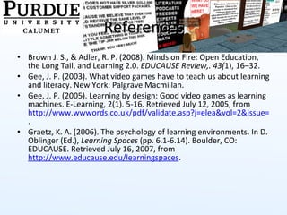 References Brown J. S., & Adler, R. P. (2008). Minds on Fire: Open Education, the Long Tail, and Learning 2.0.  EDUCAUSE Review,. 43( 1), 16–32. Gee, J. P. (2003). What video games have to teach us about learning and literacy. New York: Palgrave Macmillan. Gee, J. P. (2005). Learning by design: Good video games as learning machines. E-Learning, 2(1). 5-16. Retrieved July 12, 2005, from  http://www.wwwords.co.uk/pdf/validate.asp?j=elea&vol=2&issue=1&year=2005&article=2_Gee_ELEA_2_1_web .  Graetz, K. A. (2006). The psychology of learning environments. In D. Oblinger (Ed.),  Learning Spaces  (pp. 6.1-6.14). Boulder, CO: EDUCAUSE. Retrieved July 16, 2007, from  http://www.educause.edu/learningspaces .  