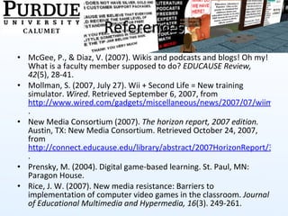References McGee, P., & Diaz, V. (2007). Wikis and podcasts and blogs! Oh my! What is a faculty member supposed to do?  EDUCAUSE Review, 42 (5), 28-41. Mollman, S. (2007, July 27). Wii + Second Life = New training simulator.  Wired . Retrieved September 6, 2007, from  http://www.wired.com/gadgets/miscellaneous/news/2007/07/wiimote . New Media Consortium (2007).  The horizon report, 2007 edition.  Austin, TX: New Media Consortium. Retrieved October 24, 2007, from  http://connect.educause.edu/library/abstract/2007HorizonReport/37041 .  Prensky, M. (2004). Digital game-based learning. St. Paul, MN: Paragon House. Rice, J. W. (2007). New media resistance: Barriers to implementation of computer video games in the classroom.  Journal of Educational Multimedia and Hypermedia, 16 (3). 249-261. 