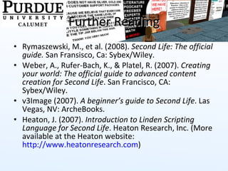 Further Reading Rymaszewski, M., et al. (2008).  Second Life: The official guide.  San Fransisco, Ca: Sybex/Wiley. Weber, A., Rufer-Bach, K., & Platel, R. (2007).  Creating your world: The official guide to advanced content creation for Second Life . San Francisco, CA: Sybex/Wiley.  v3Image (2007).  A beginner’s guide to Second Life . Las Vegas, NV: ArcheBooks. Heaton, J. (2007).  Introduction to Linden Scripting Language for Second Life . Heaton Research, Inc. (More available at the Heaton website:  http://www.heatonresearch.com )  