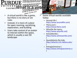 What is a virtual world? A virtual world is like a game, but there is no story or set rules Instead, it is more of a place for open roaming, socializing, exploration, and building Users take control of an  avatar  to interact within the space, which is usually a vast 3D landscape Some virtual worlds available today: Second Life ( http://www.secondlife.com )  There.com ( http://www.there.com ) Whyville (for teens;  http://www.whyville.net ) ActiveWorlds ( http://www.activeworlds.com/ ) QuestAtlantis (for kids;  http://atlantis.crlt.indiana.edu/ ) EntropiaUniverse ( http://www.entropiauniverse.com )  