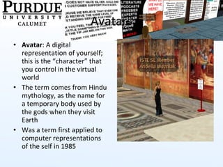Avatars Avatar : A digital representation of yourself; this is the “character” that you control in the virtual world The term comes from Hindu mythology, as the name for a temporary body used by the gods when they visit Earth Was a term first applied to computer representations of the self in 1985 