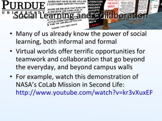 Social Learning and Collaboration Many of us already know the power of social learning, both informal and formal Virtual worlds offer terrific opportunities for teamwork and collaboration that go beyond the everyday, and beyond campus walls For example, watch this demonstration of NASA’s CoLab Mission in Second Life:  http://www.youtube.com/watch?v=kr3vXuxEPB8   