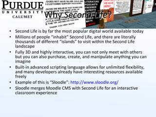 Why  Second Life ? Second Life is by far the most popular digital world available today Millions of people “inhabit” Second Life, and there are literally thousands of different “islands” to visit within the Second Life landscape Fully 3D and highly interactive, you can not only meet with others but you can also purchase, create, and manipulate anything you can imagine Built-in advanced scripting language allows for unlimited flexibility, and many developers already have interesting resources available freely Example of this is “Sloodle”:  http://www.sloodle.org/ Sloodle merges Moodle CMS with Second Life for an interactive classroom experience  