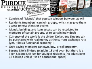 Structure of Second Life (SL) Consists of “islands” that you can teleport between at will Residents (members) can join groups, which may give them access to new things or events Islands, building, and item access can be restricted to members of certain groups, or to certain individuals Currency of the world is the Linden Dollar, and Lindens can be purchased with real money at the current exchange rate (yes, it has a functional economy!) Only paying members can own, buy, or sell property Second Life is limited to adults 18 and over, but there is a Teen Second Life just for younger residents (no adults over 18 allowed unless it is an educational space) 