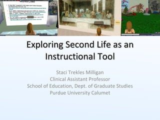 Exploring Second Life as an Instructional Tool Staci Trekles Milligan Clinical Assistant Professor School of Education, Dept. of Graduate Studies Purdue University Calumet 
