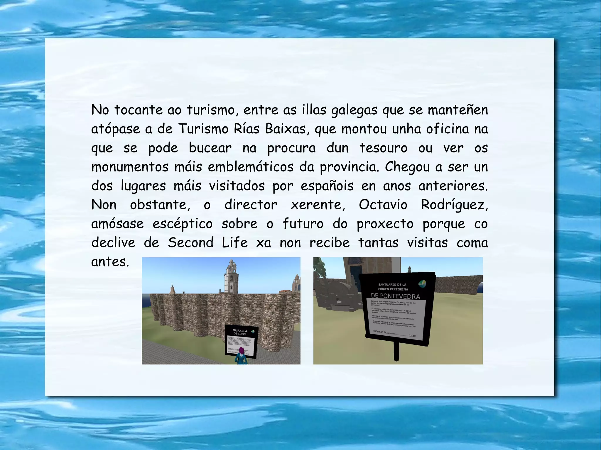 No tocante ao turismo, entre as illas galegas que se manteñen atópase a de Turismo Rías Baixas, que montou unha oficina na que se pode bucear na procura dun tesouro ou ver os monumentos máis emblemáticos da provincia. Chegou a ser un dos lugares máis visitados por españois en anos anteriores. Non obstante, o director xerente, Octavio Rodríguez, amósase escéptico sobre o futuro do proxecto porque co declive de Second Life xa non recibe tantas visitas coma antes. 