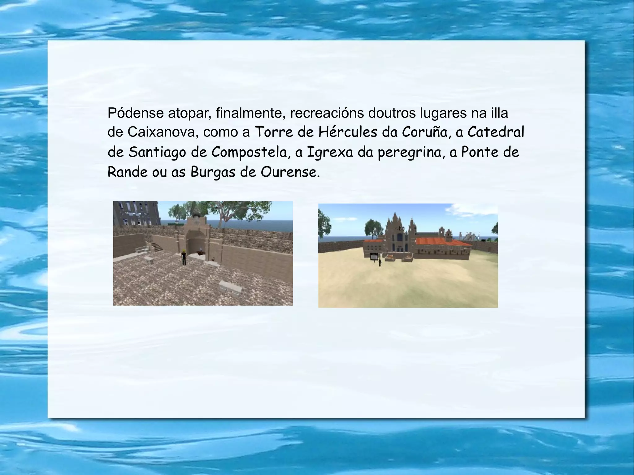 Pódense atopar, finalmente, recreacións doutros lugares na illa de Caixanova, como a  Torre de Hércules da Coruña, a Catedral de Santiago de Compostela, a Igrexa da peregrina, a Ponte de Rande ou as Burgas de Ourense. 