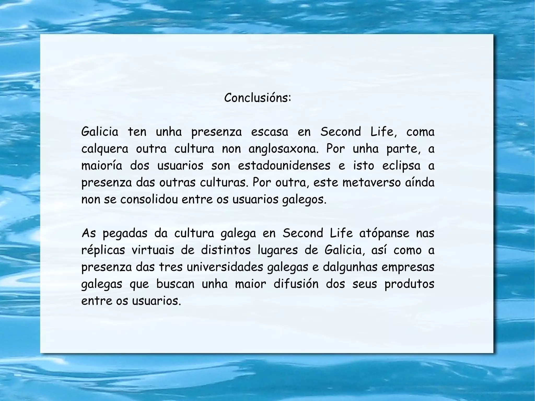 Conclusións: Galicia ten unha presenza escasa en Second Life, coma calquera outra cultura non anglosaxona. Por unha parte, a maioría dos usuarios son estadounidenses e isto eclipsa a presenza das outras culturas. Por outra, este metaverso aínda non se consolidou entre os usuarios galegos. As pegadas da cultura galega en Second Life atópanse nas réplicas virtuais de distintos lugares de Galicia, así como a presenza das tres universidades galegas e dalgunhas empresas galegas que buscan unha maior difusión dos seus produtos entre os usuarios. 