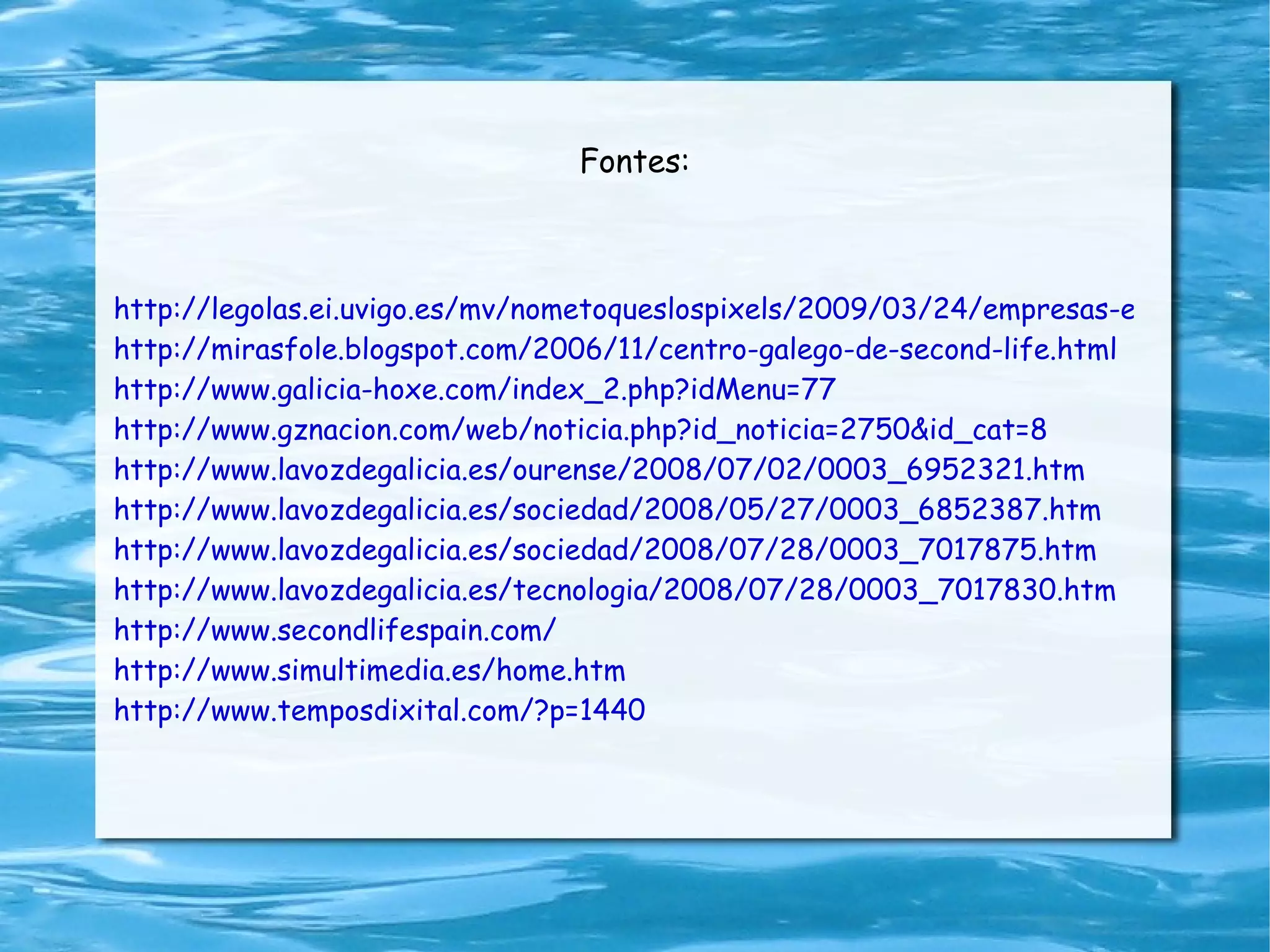 Fontes: http://legolas.ei.uvigo.es/mv/nometoqueslospixels/2009/03/24/empresas-en-second-life/ http://mirasfole.blogspot.com/2006/11/centro-galego-de-second-life.html http://www.galicia-hoxe.com/index_2.php?idMenu=77 http://www.gznacion.com/web/noticia.php?id_noticia=2750&id_cat=8 http://www.lavozdegalicia.es/ourense/2008/07/02/0003_6952321.htm http://www.lavozdegalicia.es/sociedad/2008/05/27/0003_6852387.htm http://www.lavozdegalicia.es/sociedad/2008/07/28/0003_7017875.htm http://www.lavozdegalicia.es/tecnologia/2008/07/28/0003_7017830.htm http://www.secondlifespain.com/ http://www.simultimedia.es/home.htm http://www.temposdixital.com/?p=1440 