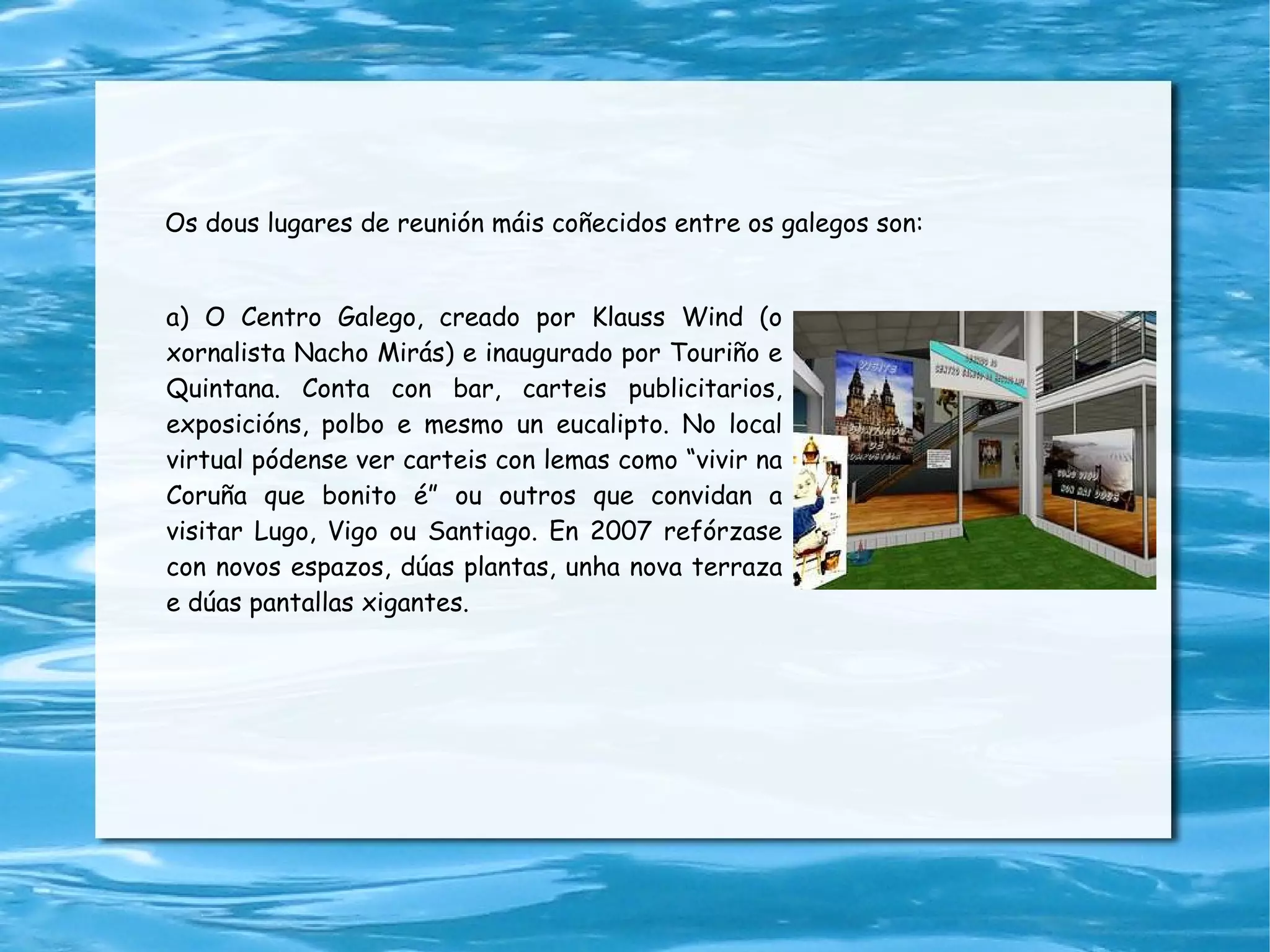a) O Centro Galego, creado por  Klauss Wind (o xornalista Nacho Mirás) e inaugurado por Touriño e Quintana . C onta con bar, carteis publicitarios, exposicións, polbo e mesmo un eucalipto. No local virtual pódense ver carteis con lemas como “vivir na Coruña que bonito é” ou outros que convidan a visitar Lugo, Vigo ou Santiago. En 2007 refórzase con novos espazos, dúas plantas, unha nova terraza e dúas pantallas xigantes. Os dous lugares de reunión máis coñecidos entre os galegos son: 