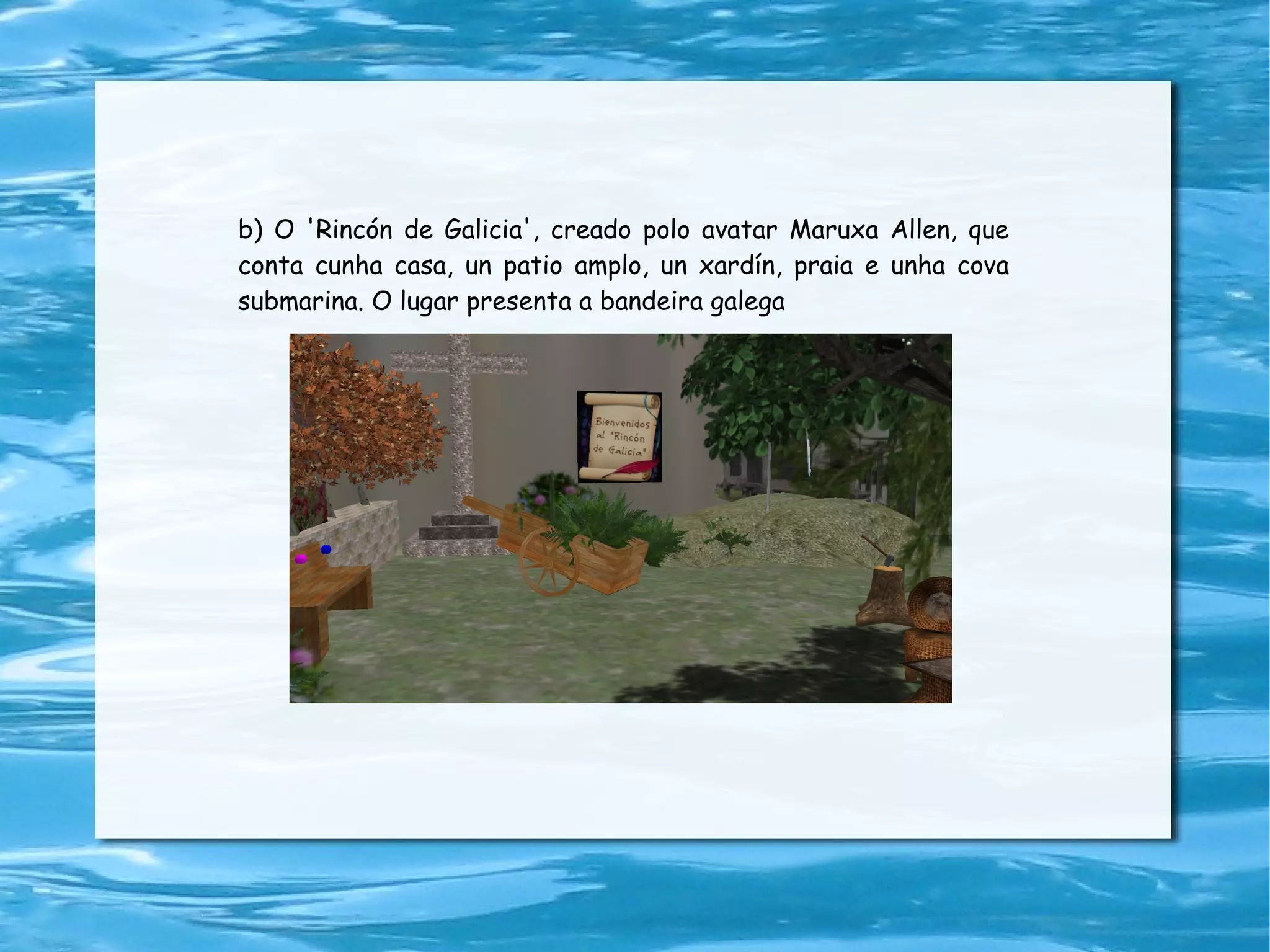 b) O 'Rincón de Galicia', creado polo avatar Maruxa Allen, que conta cunha casa, un patio amplo, un xardín, praia e unha cova submarina. O lugar presenta a bandeira galega 