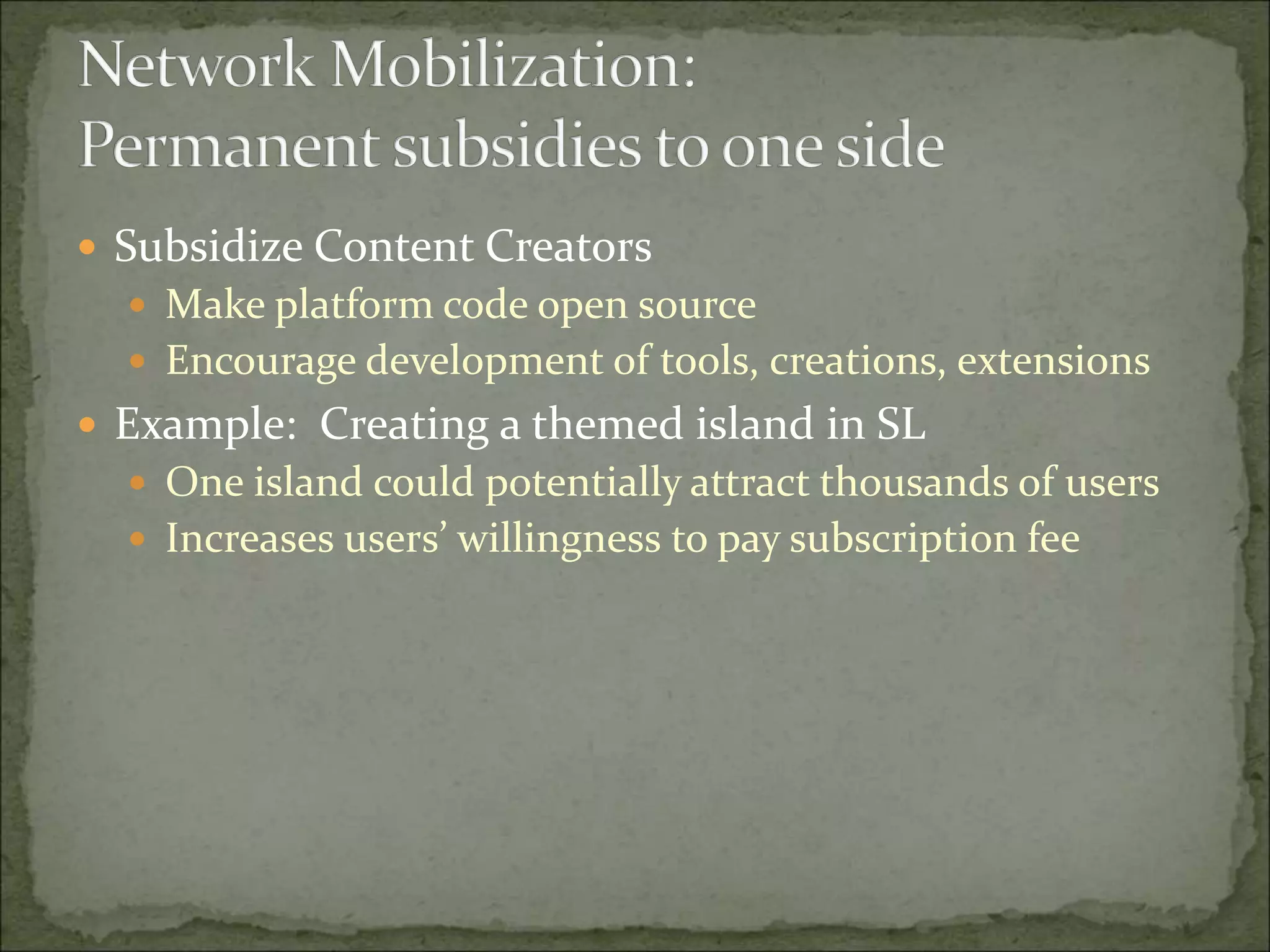  Subsidize Content Creators
 Make platform code open source
 Encourage development of tools, creations, extensions
 Example: Creating a themed island in SL
 One island could potentially attract thousands of users
 Increases users’ willingness to pay subscription fee
 