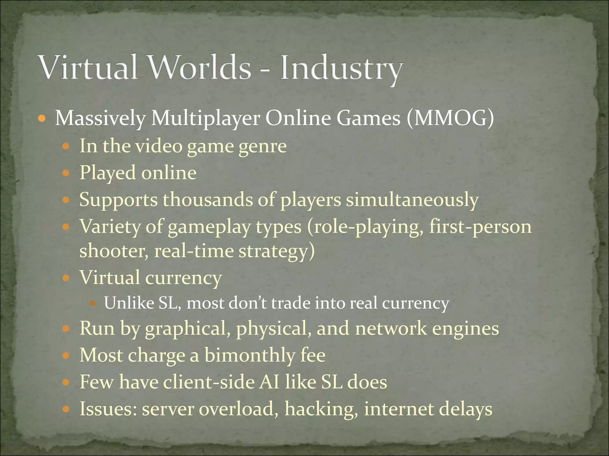  Massively Multiplayer Online Games (MMOG)
 In the video game genre
 Played online
 Supports thousands of players simultaneously
 Variety of gameplay types (role-playing, first-person
shooter, real-time strategy)
 Virtual currency
 Unlike SL, most don’t trade into real currency
 Run by graphical, physical, and network engines
 Most charge a bimonthly fee
 Few have client-side AI like SL does
 Issues: server overload, hacking, internet delays
 