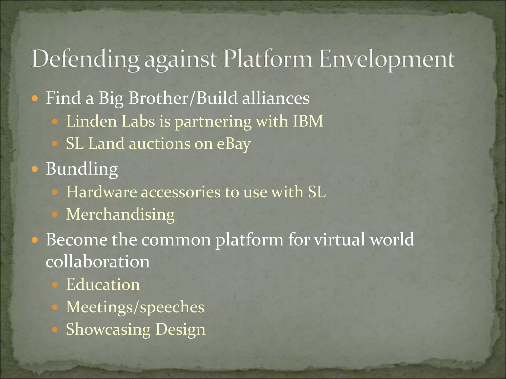  Find a Big Brother/Build alliances
 Linden Labs is partnering with IBM
 SL Land auctions on eBay
 Bundling
 Hardware accessories to use with SL
 Merchandising
 Become the common platform for virtual world
collaboration
 Education
 Meetings/speeches
 Showcasing Design
 