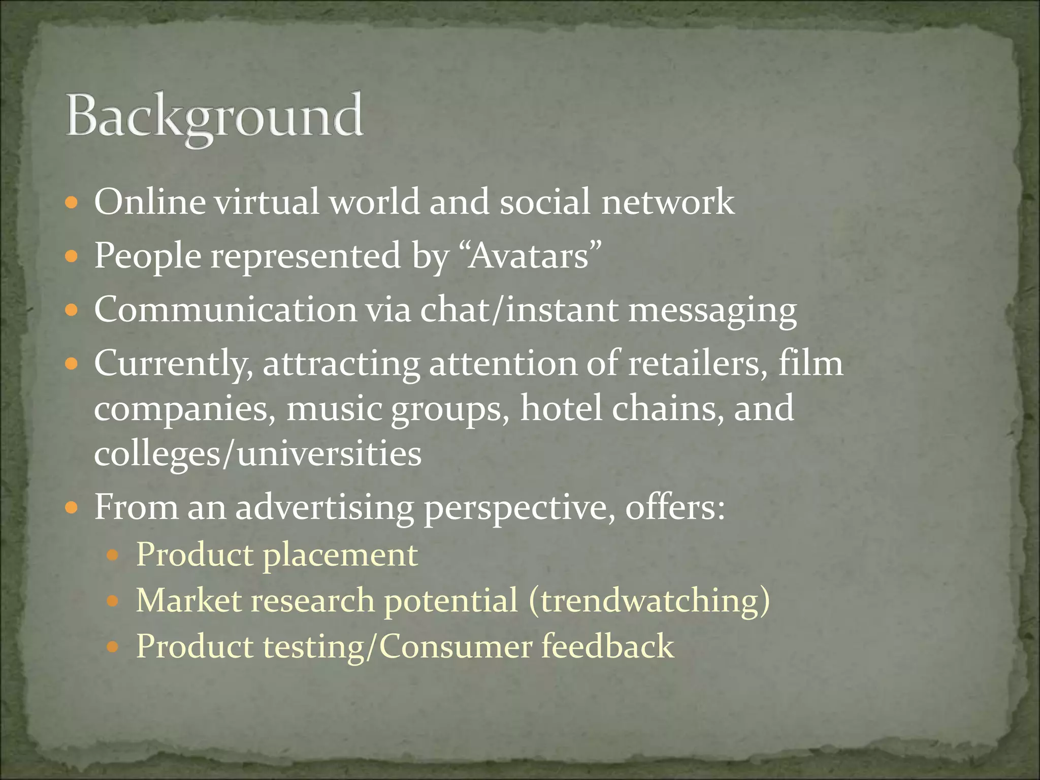  Online virtual world and social network
 People represented by “Avatars”
 Communication via chat/instant messaging
 Currently, attracting attention of retailers, film
companies, music groups, hotel chains, and
colleges/universities
 From an advertising perspective, offers:
 Product placement
 Market research potential (trendwatching)
 Product testing/Consumer feedback
 