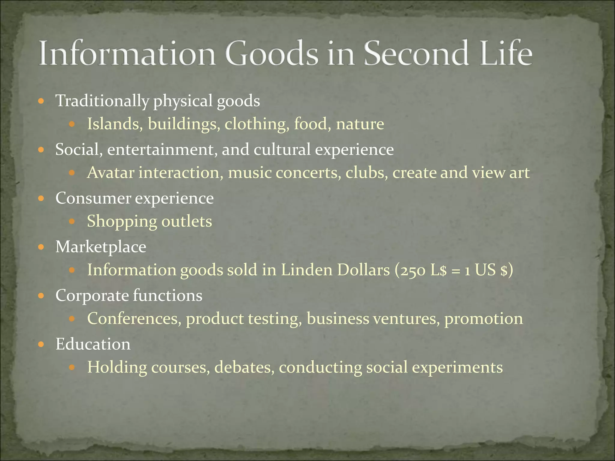  Traditionally physical goods
 Islands, buildings, clothing, food, nature
 Social, entertainment, and cultural experience
 Avatar interaction, music concerts, clubs, create and view art
 Consumer experience
 Shopping outlets
 Marketplace
 Information goods sold in Linden Dollars (250 L$ = 1 US $)
 Corporate functions
 Conferences, product testing, business ventures, promotion
 Education
 Holding courses, debates, conducting social experiments
 