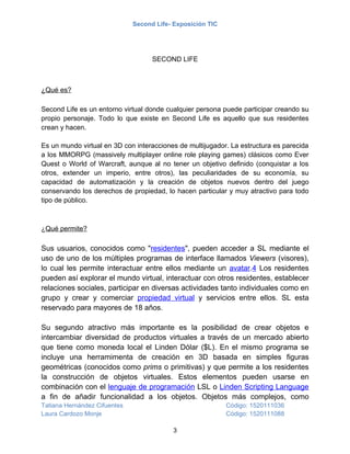 Second Life- Exposición TIC




                                    SECOND LIFE



¿Qué es?

Second Life es un entorno virtual donde cualquier persona puede participar creando su
propio personaje. Todo lo que existe en Second Life es aquello que sus residentes
crean y hacen.

Es un mundo virtual en 3D con interacciones de multijugador. La estructura es parecida
a los MMORPG (massively multiplayer online role playing games) clásicos como Ever
Quest o World of Warcraft, aunque al no tener un objetivo definido (conquistar a los
otros, extender un imperio, entre otros), las peculiaridades de su economía, su
capacidad de automatización y la creación de objetos nuevos dentro del juego
conservando los derechos de propiedad, lo hacen particular y muy atractivo para todo
tipo de público.



¿Qué permite?

Sus usuarios, conocidos como "residentes", pueden acceder a SL mediante el
uso de uno de los múltiples programas de interface llamados Viewers (visores),
lo cual les permite interactuar entre ellos mediante un avatar.4 Los residentes
pueden así explorar el mundo virtual, interactuar con otros residentes, establecer
relaciones sociales, participar en diversas actividades tanto individuales como en
grupo y crear y comerciar propiedad virtual y servicios entre ellos. SL esta
reservado para mayores de 18 años.

Su segundo atractivo más importante es la posibilidad de crear objetos e
intercambiar diversidad de productos virtuales a través de un mercado abierto
que tiene como moneda local el Linden Dólar ($L). En el mismo programa se
incluye una herramimenta de creación en 3D basada en simples figuras
geométricas (conocidos como prims o primitivas) y que permite a los residentes
la construcción de objetos virtuales. Estos elementos pueden usarse en
combinación con el lenguaje de programación LSL o Linden Scripting Language
a fin de añadir funcionalidad a los objetos. Objetos más complejos, como
Tatiana Hernández Cifuentes                                 Código: 1520111036
Laura Cardozo Monje                                         Código: 1520111088

                                          3
 