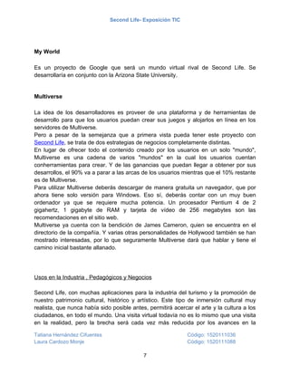 Second Life- Exposición TIC




My World

Es un proyecto de Google que será un mundo virtual rival de Second Life. Se
desarrollaría en conjunto con la Arizona State University.


Multiverse

La idea de los desarrolladores es proveer de una plataforma y de herramientas de
desarrollo para que los usuarios puedan crear sus juegos y alojarlos en línea en los
servidores de Multiverse.
Pero a pesar de la semejanza que a primera vista pueda tener este proyecto con
Second Life, se trata de dos estrategias de negocios completamente distintas.
En lugar de ofrecer todo el contenido creado por los usuarios en un solo "mundo",
Multiverse es una cadena de varios "mundos" en la cual los usuarios cuentan
conherramientas para crear. Y de las ganancias que puedan llegar a obtener por sus
desarrollos, el 90% va a parar a las arcas de los usuarios mientras que el 10% restante
es de Multiverse.
Para utilizar Multiverse deberás descargar de manera gratuita un navegador, que por
ahora tiene solo versión para Windows. Eso sí, deberás contar con un muy buen
ordenador ya que se requiere mucha potencia. Un procesador Pentium 4 de 2
gigahertz, 1 gigabyte de RAM y tarjeta de vídeo de 256 megabytes son las
recomendaciones en el sitio web.
Multiverse ya cuenta con la bendición de James Cameron, quien se encuentra en el
directorio de la compañía. Y varias otras personalidades de Hollywood también se han
mostrado interesadas, por lo que seguramente Multiverse dará que hablar y tiene el
camino inicial bastante allanado.




Usos en la Industria , Pedagógicos y Negocios

Second Life, con muchas aplicaciones para la industria del turismo y la promoción de
nuestro patrimonio cultural, histórico y artístico. Este tipo de inmersión cultural muy
realista, que nunca había sido posible antes, permitirá acercar el arte y la cultura a los
ciudadanos, en todo el mundo. Una visita virtual todavía no es lo mismo que una visita
en la realidad, pero la brecha será cada vez más reducida por los avances en la

Tatiana Hernández Cifuentes                                   Código: 1520111036
Laura Cardozo Monje                                           Código: 1520111088

                                            7
 
