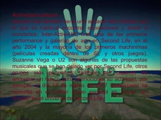 Actividad cultural Second Life también tiene una agitada vida cultural, por lo que es habitual encontrar exposiciones y asistir a conciertos. Inter-Activa[18] creó una de los primeros performance y galerías de arte en Second Life, en el año 2004 y la mayoría de los primeros machinimas (películas creadas dentro de SL y otros juegos). Suzanne Vega o U2 son algunas de las propuestas musicales que se han dejado ver por Second Life, otros grupos más pequeños, también son capaces de encontrar un hueco para promocionar su actividad, por ejemplo, el día 17 de marzo de 2007 Esmusssein se convirtió en el primer grupo español en actuar "en directo" en el universo de Second Life. 