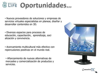 ¿Y qué hay en SL?Cultura y Entretenimiento:Eventos deportivos, conciertos, exhibiciones de arte y más. Actividad Política:Campañas, Embajadas, convenciones…En septiembre de 2007 COLOMBIA puso una embajada, con autorización de Relaciones Exteriores. Economía:Compañías multinacionales como Nissan, Sony, BMG, Coca cola Rebook, Dell, Gneral Motors, Intel, Microsoft, han adquirido una segunda presencia en el mundo virtual. 
