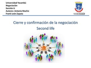 Universidad Yacambú
Negociación
Sección U
Autores: Antonia Machiz
Frank León Zapata



       Cierre y confirmación de la negociación
                      Second life
 