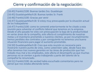 Cierre y confirmación de la negociación:
[16:45] Franklz2100: Buenas tardes Sra. Guadalupe
[16:45] GuadalupeMach18: Buenas tardes Sr. Frank
[16:46] Franklz2100: Gracias por venir
[16:47] GuadalupeMach18: Sí estoy muy preocupada por la situación actual
de los trabajadores
[16:47] Franklz2100: como te comenté anteriormente te he citado a esta
reunión para solventar el conflicto laboral que tenemos en la empresa.
Desde el año pasado he visto con preocupación la baja de la productividad
en varias áreas de la compañía, esto afecta el cumplimiento de nuestras
metas y el inventario prometido a nuestros clientes, ya por incumplimiento
hemos perdidos dos contratos y por consiguiente no tenemos una buena
situación financiera para pagar el aumento prometido.
[16:50] GuadalupeMach18: Creo que esta reunión es necesaria para
mostrarle nuestro punto de vista, como usted bien sabe, desde hace dos
años tenemos tres nuevos gerentes en las áreas de producción que han
tratado muy mal a los empleados, esto afecta el desempeño ya que muchas
personas no se sienten a gusto trabajando y parte del talento de la
compañía ha renunciado.
[16:51] Franklz2100: de verdad había escuchado comentarios pero no
pensé que nos estaba afectando tanto.
 