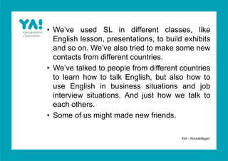 • We’ve used SL in different classes, like
  English lesson, presentations, to build exhibits
  and so on. We’ve also tried to make some new
  contacts from different countries.
• We’ve talked to people from different countries
  to learn how to talk English, but also how to
  use English in business situations and job
  interview situations. And just how we talk to
  each others.
• Some of us might made new friends.

                                         Elin - Rockabillygirl
 