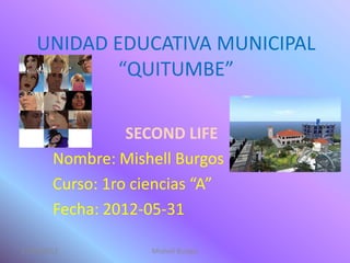 UNIDAD EDUCATIVA MUNICIPAL
            “QUITUMBE”

                  SECOND LIFE
        Nombre: Mishell Burgos
        Curso: 1ro ciencias “A”
        Fecha: 2012-05-31

31/05/2012           Mishell Burgos
 