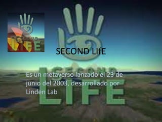 SECOND LIfE

Es un metaverso lanzado el 23 de
junio del 2003, desarrollado por
Linden Lab
 
