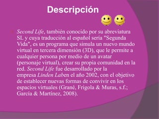 Descripción

   Second Life, también conocido por su abreviatura
    SL y cuya traducción al español sería "Segunda
    Vida", es un programa que simula un nuevo mundo
    virtual en tercera dimensión (3D), que le permite a
    cualquier persona por medio de un avatar
    (personaje virtual), crear su propia comunidad en la
    red. Second Life fue desarrollado por la
    empresa Linden Laben el año 2002, con el objetivo
    de establecer nuevas formas de convivir en los
    espacios virtuales (Grané, Frigola & Muras, s.f.;
    García & Martínez, 2008).
 