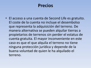 Precios

• El acceso a una cuenta de Second Life es gratuito.
  El coste de la cuenta no incluye el desembolso
  que representa la adquisición del terreno. De
  manera alternativa se pueden alquilar tierras a
  propietarios de terrenos sin perder el estatus de
  cuenta gratuita. El mayor inconveniente en este
  caso es que el que alquila el terreno no tiene
  ninguna protección jurídica y depende de la
  buena voluntad de quien le ha alquilado el
  terreno.
 