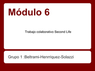 Módulo 6
         Trabajo colaborativo Second Life




Grupo 1 :Beltrami-Henrriquez-Solazzi
 