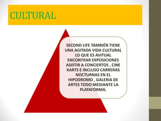 CULTURAL
SECOND LIFE TAMBIÉN TIENE
UNA AGITADA VIDA CULTURAL
LO QUE ES AVITUAL
ENCONTRAR EXPOSICIONES
ASISTIR A CONCIERTOS , CINE
KARTS E INCLUSO CARRERAS
NOCTURNAS EN EL
HIPODROMO , GALERIA DE
ARTES TODO MEDIANTE LA
PLATAFORMA.
 