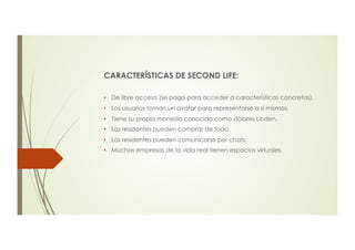 CARACTERÍSTICAS DE SECOND LIFE:
•  De libre acceso (se paga para acceder a características concretas).
•  Los usuarios toman un avatar para representarse a sí mismos.
•  Tiene su propia moneda conocida como dólares Linden.
•  Los residentes pueden comprar de todo.
•  Los residentes pueden comunicarse por chats.
•  Muchas empresas de la vida real tienen espacios virtuales.
 