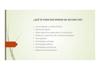 ¿QUÉ SE PUEDE ENCONTRAR EN SECOND LIFE?
•  Comunidades y entretenimiento.
•  Efectos de diseño.
•  Áreas específicas dedicadas a la educación .
•  Presencia corporativa de numerosas empresas.
•  Tours guiados.
•  Actividades culturales.
•  Actividades políticas.
•  Actividades económicas.
•  Diplomacia internacional.
 