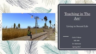 Teaching in The
Arc:
Living in Second Life
Carla Y. Mora
ARE 484
Dr. Stokrocki
Spring 2017
 