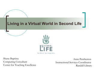 Living in a Virtual World in Second Life   Shane Baptista Computing Consultant Center for Teaching Excellence Anne Pemberton  Instructional Services Coordinator  Randall Library 