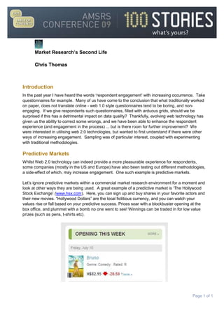 Introduction<br />In the past year I have heard the words ‘respondent engagement’ with increasing occurrence.  Take questionnaires for example.  Many of us have come to the conclusion that what traditionally worked on paper, does not translate online - web 1.0 style questionnaires tend to be boring, and non-engaging.  If we give respondents such questionnaires, filled with arduous grids, should we be surprised if this has a detrimental impact on data quality?  Thankfully, evolving web technology has given us the ability to correct some wrongs, and we have been able to enhance the respondent experience (and engagement in the process) ... but is there room for further improvement?  We were interested in utilising web 2.0 technologies, but wanted to first understand if there were other ways of increasing engagement.  Sampling was of particular interest, coupled with experimenting with traditional methodologies.<br />Predictive Markets<br />Whilst Web 2.0 technology can indeed provide a more pleasurable experience for respondents, some companies (mostly in the US and Europe) have also been testing out different methodologies, a side-effect of which, may increase engagement.  One such example is predictive markets.  <br />Let’s ignore predictive markets within a commercial market research environment for a moment and look at other ways they are being used.  A great example of a predictive market is ‘The Hollywood Stock Exchange’ (www.hsx.com).  Here, you can sign up and buy shares in your favorite actors and their new movies. “Hollywood Dollars” are the local fictitious currency, and you can watch your values rise or fall based on your predictive success. Prices soar with a blockbuster opening at the box office, and plummet with a bomb no one went to see! Winnings can be traded in for low value prizes (such as pens, t-shirts etc).  <br />The ultimate value of a moviestock is based on the film's box office, so stock prices act as box office predictions. For example, if a particular moviestock trades at quot;
H$40.00quot;
, the market is predicting that the movie will gross US$40 million at the box office in the first four weekends of wide release. In 2007, players in the Hollywood Stock Exchange correctly predicted 32 of the 39 major-category Oscar nominees and 7 out of 8 top-category winners.   Cantor has used HSX's moviestock prices to assist Cantor's gambling operations in the United Kingdom, in which bettors can place bets on how much money US films will gross.   Clearly this methodology is worth a deeper look.<br />Another example is the Iowa Electronics Market (IEM) that works in a similar way but this time participants play with real money – so traders have the opportunity to profit from their trades, but must also bear the risk of losing money.   The IEM allows traders to buy and sell contracts based on, among other things, political election results and economic indicators.<br />Joyce E. Berg, Forrest D. Nelson and Thomas A. Rietz argue that the political election results have been highly accurate, especially when compared with traditional polling. Together they wrote a paper which was published in the International Journal of Forecasting (Volume 24, Issue 2, April-June 2008, Pages 283-298) where they discussed prediction markets and their use in polling:<br />“Prediction markets are designed specifically to forecast events such as elections. Though election prediction markets have been being conducted for almost twenty years, to date nearly all of the evidence on efficiency compares election eve forecasts with final pre-election polls and actual outcomes. Here, we present evidence that prediction markets outperform polls for longer horizons. We gather national polls for the 1988 through 2004 U.S. Presidential elections and ask whether either the poll or a contemporaneous Iowa Electronic Markets vote-share market prediction is closer to the eventual outcome for the two-major-party vote split. We compare market predictions to 964 polls over the five Presidential elections since 1988. The market is closer to the eventual outcome 74% of the time. Further, the market significantly outperforms the polls in every election when forecasting more than 100 days in advance.” <br />Polls, however, did narrow the gap during the final five days before the election, but the IEM was still more accurate 68 percent of the time.  The biggest disparity was the period 66 to 100 days before an election, when the IEM beat the polls 84 percent of the time. Researchers suggest this gap was caused by the so-called quot;
convention bounce,quot;
 when a candidate temporarily jumped in the polls because of favorable public opinion following his party's nominating convention.<br />This bounce, however, is not reflected in the markets, which stay largely stable during and after the conventions. Since the conventions were held during the period 66 to 100 days before the election, the polls taken during that time were influenced by the bounce but the markets weren't, giving the IEM's predictions greater accuracy.<br />Berg, the director of the IEM, said the market is more accurate for several reasons. First, the market uses real money. Investors on the IEM open accounts of between $5 and $500 and trade contracts based on which candidate or party they think will win a presidential election. With real money at stake, she said investors base their decisions on who they think will win, as opposed to polls, which asks voters who they want to win.<br />Both of the above examples are US based, and whether or not real or token money is used, it would seem that predictive markets share similar characteristics with gambling.  The Sun-Herald (11th Jan 2009) looked at the gambling levels of a number of western countries and concluded that (considering the relative populations) Australians were the biggest losers!  So if gambling is indeed part of the Australian psyche, where better to put predictive markets - in an exciting and engaging format to respondents – to the test and understand whether it can successfully be used for commercial market research, and how results compare to traditional measures.<br />Now, we are not the first market research company to do this.  Various research agencies are utilising predictive type markets; i.e. BrainJuicer for concept testing asks respondents to play a game in which they can buy or sell shares in ideas (each respondent sees a maximum of 15 ideas). They are asked to consider how well they think the idea will perform in market, not based on how likely they are to buy it.  Not only is the methodology very different to what we are traditionally accustomed to in market research, but so too is the sampling method.  Integral to this sampling approach is the ‘Wisdom of the Crowd’ theory.<br />James Surowiecki published his book, ‘The Wisdom of Crowds’ in 2004.  He talks about the aggregation of information in groups, resulting in decisions that, he argues, are often better than could have been made by any single member of the group. The book presents numerous case studies and anecdotes to illustrate its argument, and touches on several fields, primarily economics and psychology.  The opening anecdote relates Francis Galton's surprise that the crowd at a county fair accurately guessed the weight of an ox when their individual guesses were averaged (the average was closer to the ox's true butchered weight than the estimates of most crowd members, and also closer than any of the separate estimates made by cattle experts).   The book relates to diverse collections of independently-deciding individuals, rather than crowd psychology as traditionally understood. Its central thesis, that a diverse collection of independently-deciding individuals is likely to make certain types of decisions and predictions better than individuals or even experts, draws many parallels with statistical sampling.<br />We too were interested in the concept of predictive markets, the crowd theory, and their application to market research in Australia.  As much of our work involves consumer concept and sensory testing, we decided to conduct some research (with the agreement of our client) where we evaluated 10 FMCG concepts.  We were interested in:  <br />Would our new sample (a crowd) lead to different conclusions than our traditional targeted sample (i.e. those that buy into a particular category regularly)?<br />If the concepts were not as relevant to the crowd, could they be less engaged in the research than our targeted sample?  If so, would this affect the quality of the data?<br />How do the results of the predictive market compare versus traditional questioning techniques for both our targeted sample and the crowd?<br />To test this we set up a parallel study with a traditional targeted cell (those that bought into the category regularly - from here on in they will be referred to as MGB’s) and a ‘crowd’ (general population, no buying requirement necessary):<br />A target of 200 respondents each cell.<br />The same screening questionnaire was used to ensure the length of the total questionnaire was the same (however, MGB’s were screened out if they did not meet consumption criteria, the ‘crowd’ were not).<br />After the screener, each saw 10 concepts (rotated to remove positional bias).  MGB’s were asked purchase likelihood on a 5 point scale for each concept (traditional questioning).  The crowd was asked to predict purchase likelihood on a 5 point scale.<br />After this, MGB’s were shown pairs of concepts (15 pairs in total), and were asked which they were most likely to buy, and least likely to buy from each pair.<br />The crowd followed the same exercise, except they were asked to imagine they were investors and to indicate which idea from each pair they would buy shares in, and which they would sell shares in.<br />The last component of this research is our version of a predictive market, and it seems there are various approaches agencies are using to conduct predictive markets.  Our version is based on a trade-off technique and is analysed with Hierarchical Bayes so individual level data is obtained.  This allows us to perform ‘what-if’ simulations so the end user can include or exclude concepts as they wish and recalculate the proportion of respondents that would invest in each idea if they were the only ideas available.<br />The surveys were programmed using Web 2.0 capabilities.  Below is an example screenshot of a flash drag and drop question with Direction First’s standard background which both samples saw:<br />The Twist<br />As we were designing the above study, we became increasingly interested in the concept of engagement and the effect it could have on the quality of the data.  As we seemed to be over the line in terms of getting a crowd to evaluate our concepts, we wondered whether we could test other ‘crowds’ in a slightly different way, and whether this would have any effect on engagement and data quality.<br />We had two ideas.  Given Australians apparent obsession with gambling, we wanted to recruit a panel of gamblers to see if they could predict what the target sample would choose (and financially reward them for correct answers).  In addition to this we wanted to take the survey into an online virtual world to see if we could increase respondent engagement even further amongst participants in this world.<br />Gamblers’ Cell<br />In our third cell we screened respondents based on their interest in gambling.  Those that gamble regularly were invited to participate.  Other than this, they completed the same screener as the other two cells, but like the “Crowd” cell, were not screened out on consumption.   The questionnaire was also the same as the “Crowd” cell, but this time the background was set up as a poker table.  They were told at the beginning that in addition to the normal survey incentive they had the chance of winning more cash if their answers matched what buyers of these products thought (this was done via a number of prize draws).  Would the chance of winning additional money engage them more and would their answers be more considered?<br />Below is an example screenshot of the same flash drag and drop question which the gambling cell saw:<br />Second Life Cell<br />Our fourth cell consisted of Second Life residents.  Second Life (SL) is a virtual world that launched in 2003 and to date has had approximately 15 million users.  It enables its users, called Residents, to interact with each other through avatars. Residents can explore, meet other residents, participate in individual and group activities, create and trade virtual property and services with one another, or travel throughout the world, which residents refer to as the grid. Second Life is for people aged 18 and over.<br />Unlike the other 3 cells, which were more or less readily available from a panel supplier, a different approach was needed for Second Life.  Whilst the survey almost mirrored that of the “Crowd” (background was again different to try and keep them in an “in-world” environment), they did not access the survey through an email invite from a panel provider.  Further information on the process can be found below.<br />This is an example screenshot of the same flash drag and drop question which the Second Life cell saw:<br />Second Life in More Detail<br />First of all, Direction First had to set up a virtual presence in Second life, and create Avatars (animated characters).  We created a Direction First virtual office, right next door to the virtual Opera House!  We then furnished it and set-up laptops which automatically linked to the survey when activated.  All we needed now was respondents!<br />In order to get participants we decided to hold a Direction First launch party – at our neighbouring premise, the Opera House!  Friends of The Pond were invited to the party, where there was a DJ, plenty of dancing, and various prizes for best dressed etc.  <br />Direction First was heavily branded and the activity clearly communicated our purpose in Second Life.  The following week a message was sent out to SL members to invite them to take part in our survey.  They then came to our office, walked to a computer which then activated a link to the survey which they completed.  The background of the survey was designed to try and keep them in a SL frame of mind (i.e. was an in-world screen shot).<br />The Results<br />We wanted to understand whether the results for each of our four samples would lead to different recommendations for our client, as well as monitoring engagement levels.  We looked at purchase intention/prediction (traditional method) and preference/product invested in (predictive market). <br />Traditional Measures<br />To re-cap, MGBs were shown the 10 concepts (rotated to avoid positional bias) and were asked to indicate how likely they would be to purchase each on a 5 point scale from ‘definitely would buy’ to ‘definitely would not buy’.  The other 3 samples saw the same concepts, but were asked how likely they thought consumers of these types of products were to buy each (using the same scale).  <br />The chart below shows the proportion of respondents saying they would definitely buy the concept, or those predicting the concept would definitely be bought:<br />Out of the 10 concepts, there was a clear stand out winner – evident in all four cells (Concept D).  Encouragingly, the winning concept would have been recommended in each case (as action standard is based on top box).  However, it is often necessary to put forward several winners for further development.  Based on top box scores, Concept H seems to be performing ok across all 4 cells, as does Concept F (although this rates quite low amongst the ‘Crowd’).  The Second Life cell appears more optimistic than the others with Concept G.  The reality is that there are a number of concepts within each cell that have statistically comparable scores – so we need to try and discriminate more.<br />One way of doing this, is to also look at the results in terms of top 2 box, which is a KPI used by other companies:<br />Overall, MGBs showed more discrimination in their choices than the other three panels, awarding their lowest T2B of 35% to one concept and their highest T2B of 77% to another.  The gamblers panel was the most reflective of the MGB panel, rating all but 2 of the concepts (the ones least liked by MGBs – C and G) very similarly.  Crowds were the next closest, but discriminated between the concepts less than MGBs, resulting in a range of T2B’s from 50% to 75%.  The 2nd Life panel was the least similar to the MGB panel, although this was largely driven by substantial differences in the rating of the last two concepts - C and G.<br />Despite slight nuances, each panel would have led to similar conclusions. <br />Predictive Market Results<br />MGBs were shown the concepts in pairs and were asked which from each pair were they most likely to buy.  Each concept was shown at least 3 times.  The other 3 samples followed a similar exercise, but instead of asking which concept they preferred, they were asked which one would they buy shares in.  A model was then built for each respondent.<br />The chart shows that if all 10 concepts were available, and MGBs could only buy 1, which would they buy.  Unlike our normal purchase intent data, where respondents could say they would ‘definitely buy’ a number of concepts, this method allows us to discriminate further.<br />The same analysis is used for the other 3 cells.  If all 10 concepts were available, and they could only buy shares in 1, which 1 would they invest in?<br />Concept D once again stands out for all 4 cells (albeit second in the Crowd), and Gamblers are still the most reflective of MGBs.  Interestingly 20% of the Crowd said they would invest in Concept A – this is strong support for this concept considering it didn’t particularly stand out in the traditional purchase intention scores.  After Concept D, Second Life tended to slightly favour Concept E and Concept B, the latter of which was not supported by the other 3 panels.<br />Unfortunately, there is still not much discrimination in the MGB and Gamblers panel, other than the stand out winner.  Therefore we decided to take each cell and remove the worst performer within each, and then recalculated the analysis (so for MGBs, Gamblers and Second Life we first removed Concept J, but removed Concept C first for the Crowd). Essentially, this means that if that concept was unavailable, respondents would switch to their next best investment choice.  This process was repeated until just 3 concepts were left for each cell – those that survived each elimination.  The results are shown below:<br />So, after many iterations of removing the worst performing concept, Concept A and D were the most invested in by three of the cells - MGBs, Gamblers and the Crowd.  This is particularly interesting considering Concept A performed fairly mediocre in terms of purchase interest, so in this instance, our results would indicate that the two questioning techniques could lead to different conclusions.  Note that Second Life was only consistent with all other panels on one concept (D).<br />So, who was right?<br />Well, we couldn’t ask our client to launch all the products to see which sold best in market, and ultimately prove which of our panels was the most accurate, or to see how our purchase intent data stacked up against the predictive market, but overall we found fewer differences than expected.<br />We did, however, put a quick sense check in at the end of the interview, on a completely different topic…. “when the reserve bank meets next week (the month was May 2009), what do you think will happen with interest rates?”<br />They will increase the rate<br />The rate will stay the same<br />There will be ¼% cut<br />There will be ½% cut<br />There will be ¾% cut<br />There will be 1% or more cut<br />As it turned out, there was no movement in the rate.  This was correctly predicted by 66% of the MGB panel, 62% of the Crowd and 60% of Gamblers – so a similar proportion for all three.  However, just 41% of the Second Life panel got the answer right, which raises particular concern amongst this sample.<br />Engagement<br />OK. So we saw some slight nuances with the results of the four different panels, and between traditional questioning and the predictive market.  Results aside, did we manage to increase engagement with any of our samples?  We had several measures of engagement.  We directly asked respondents at the end of the survey, how interesting they found it (on a 5 point scale from ‘extremely exciting’ to ‘not at all exciting’) and how it compared with other surveys they had previously undertaken (again a 5 point scale from ‘much better’ to ‘much worse’).  We also took an indirect measure – the completion time.  Were gamblers more likely to give more considered answers (i.e. spend more time) than our other panels if they were rewarded extra for correct answers?  Was our Crowd more likely to speed through the questionnaire as the topic was less relevant to them than MGBs?<br />On two of the measures (stated interest and comparison to other surveys) there was little difference.  Between 64% and 72% for each cell claimed the survey was very/quite interesting, and around three-quarters of respondents (regardless of cell) claimed the survey was better than others they had undertaken – but then again we did script all surveys with Web 2.0 technologies so they would look and feel better than a web 1.0 survey.  They were also asked to think about the survey and asked what one (spontaneous) word came to mind – easy, fun, different and interesting were the most associated words, by all four groups.  Perhaps this was due to the questionnaire scripting, or perhaps the predictive market investment game deserves more credit for this.<br />The last measure was completion times (which are shown below).  To remove outliers we removed the fastest 10% and the slowest 10% from each sample:<br />Mean Completion TimeMGBs9 minutes, 12 secsCrowd10 minutes, 12 secsGamblers10 minutes, 30 secsSecond Life12 minutes, 12 secs<br />Despite the concepts being less relevant to the Crowd, this didn’t lead to a faster completion time than the MGBs (in fact, if anything, MGBs seemed to complete the exercise faster).  Interestingly, Second Life residents took far longer to complete the interview than the other panels (on average 3 minutes longer than MGBs).  Our hypothesis for this is that as they took the survey in world, they could also chat to other members whilst completing it, perhaps accounting for the longer completion time.  If this is true, they were essentially being distracted from the task in hand (and possibly being biased by others opinions) – not particularly great for research.<br />The company has 16 islands in Second Life and last year introduced a quot;
kioskquot;
 so it could offer customer service via the virtual world.<br />Mr Habib said the experiment with Second Life was a success.<br />quot;
Customers who are part of Second Life stay with us. There's a lot more brand loyalty,quot;
 he said.<br />But Telstra would keep re-evaluating its presence as new forms of connecting with customers, such as Twitter, emerged.<br />quot;
Like any other corporate, if the next big thing comes along, we'll need to evaluate whether to move on,quot;
 Mr Habib said.<br />quot;
It's been a success to date but as far as how Second Life is going in the future, that's something we'll need to look at and monitor.<br />quot;
We are the largest internet services and broadband provider, so it makes sense that we are going to dabble in new areas.quot;
<br />Mr Habib attended a Twitter event at the Hilton Sydney yesterday morning, promoting the use of the social media tool.<br />One reason there was a belief Second Life was struggling was that the media lost interest in it, Mr Holloway said.<br />quot;
The media coverage has certainly declined since 2006, and that all determines the behaviour and perception that Second Life is declining significantly,quot;
 he said.<br />At the height of the hype, news wire Reuters even established a bureau inside Second Life to report from inside the virtual world. This was shut down last month.<br />One of its reporters, Eric Krangel, shed light on the decision.<br />quot;
It's hard to say what, if anything, Linden Lab can do to make Second Life appeal to a general audience,quot;
 wrote Krangel, who reported under the byline 'Eric Reuters' in Second Life, for an online journal.<br />quot;
The very things that most appeal to Second Life's hardcore enthusiasts are either boring or creepy for most people: spending hundreds of hours of effort to make insignificant amounts of money selling virtual clothes, experimenting with changing your gender or species, getting into random conversations with strangers from around the world, or having pseudo-nonymous sex (and let's not kid ourselves, sex is a huge draw into Second Life).quot;
<br />In an attempt to control the sexual elements within Second Life, Linden Labs three weeks ago announced it would cut its virtual mainland in half, with only PG-rated content acceptable in one of the halves.<br />Mr Holloway said this was a quot;
sign of confidencequot;
 from Second Life in its growth.<br />quot;
It's the growth that has forced this issue, as there's been a lot of people now who want an innocent place for families to interact rather than finding themselves next to a virtual brothel.quot;
<br />Mr Holloway did not believe Second Life would become as mainstream as social-networking tools such as MySpace or Facebook.<br />quot;
Second Life's main potential will stay niche, but virtual worlds won't.<br />quot;
When governments and companies are setting up ... [the eventual success of virtual worlds] is unavoidable.quot;
<br />Second Life Issues<br />Although this paper investigated four different samples, of particular interest to us was Second Life and the potential of virtual worlds in the future.  To date, Australian Researchers have had concerns about Second Life.  Brian Fine, president of Association of Market and Social Research Organisations (AMSRO), last year said:<br />“Virtual worlds like Second Life are interesting, but not gaining enough traction to warrant more researchers going onto the worlds and selling research services.  Recruiting people from these worlds is only relevant to the world, and not necessarily representative.”<br />Fair point. But given that some market researchers are now claiming that a ‘crowd’ can yield better market research results than a traditional (and more costly) ‘representative’ sample, and given that we were trialing a “Crowd” in this study, we thought it was still worth a go.<br />However, we did experience many issues in Second Life:<br />Our target of N=200 per cell was easy to achieve for our initial 3 cells – achieved in just a few days.  SL, on the other hand, took weeks to get the sample, and we closed at 157, 43 short of our 200 target.<br />Many security mechanisms are in place to stop respondents repeating a survey numerous times in online panels.  Over time panels are adapting their process to ensure consistent quality control. We found this to be a problem in SL.  Members can create many Avatars, and repeat the survey several times.  A Pond Estates representative advised us of a few ‘known’ culprits who we subsequently removed from the data.<br />Location.  Whilst Big Pond Estates is a popular location for SL members, it is not exclusively for Australians.  Although we asked respondents what country they lived in (and later excluded those who did not select Australia), we could not validate this.  There was therefore potential for those living outside of Australia to evaluate concepts when they had no idea of the current products available in Australia.<br />Clearly we had many issues conducting a quantitative concept test in SL, but we wonder whether SL would have been a better place to develop new product ideas instead of testing them there.  Reperes, a French agency, claim that they have successfully used SL as a creativity tool, and are using SL for co-creation, exploratory studies and immersive focus groups.<br />Indeed, Eric Klopfer, a professor at Massachusetts Institute of Technology believes Second Life's real potential may be that of an experimentation platform. He notes the ability within Second Life to rapidly construct objects and experiences: <br />“It's relatively easy for residents to build objects that others can use, sit on, walk through, pick up and so on. That can mean anything from a hammer to a house to a landscape. And since it's also easy to share, replicate and tweak creations, Second Life is a world of abundance for creators.”<br />Other Market Research Agencies in Second Life<br />We did find a couple of other market research companies in SL, although none of them Australian.  Some had been operating for several years, and had even recruited their own panel of respondents to survey (a few claiming in the region of 10,000 panel members).  Slightly concerned with our recent experience we contacted them, interested in theirs. <br />One of the agencies we spoke to was Market Truths who had been operating in SL since 2006.  They believed they were the first commercial research company to set up operations in SL (although Reperes also made the same claim).<br />Market Truths said that setting up in SL had generated a lot of positive publicity for them, and there were no regrets.  However, they also said that they would only recommend other MR companies to set up shop in SL in a very limited number of cases.  They believed that operating successfully in SL required a real commitment to understand the technology and the culture, “this takes time, and the payoff for that time is likely to be quite a long way off”. <br />When asked about the future of research in virtual worlds there was strong belief that this will grow, even though it will take some time for things to evolve to that point.<br />Market Truths had also previously faced the same obstacles we did, and made particular reference of the issue of developing systems to generate reasonable samples in light of the large number of alts and the anonymity of avatars. <br />We later spoke to Kim MacKenzie, a PhD student from Queensland University who centered her honours year thesis on Second Life and who has been published numerous times in the national press:<br />“I recommend all businesses familiarise themselves with Second Life (SL), as it offers fundamental insights into the nature of interacting with virtual worlds.  However, how businesses ‘set up’ and leverage this evolving technology for business purposes requires a paradigm shift in their business strategy, and far greater visionary thinking than has been demonstrated thus far.  <br />If organisations want to explore an existing virtual world such as SL, and not ‘reinvent the wheel’, they must have a fundamental understanding of the ‘nature’ of that particular world, what has and hasn’t been tried before, the demographics, needs and behaviours of existing users, who they are expecting to attract to their presence and why, and the architectural, technical, learning curve, and behavioural limitations of the existing space.  All this considered, an innovative idea that will push further the frontiers of leveraging the platform is strongly encouraged, and is probably only a matter of time to evolve.<br />A business must provide an experience for the consumer that is enchanting, compelling, experiential, and wonderful . . . that harnesses the ability to provide visionary simulations, and yet provide a business objective, otherwise why would they bother visiting their space, when they can just have fun and enjoy themselves with a plethora of other virtual activities already on offer.”<br />The future of virtual worlds<br />The number of people who have joined SL since it launched in 2003 eclipsed 15 million last year.  The average number of people logged on to SL at any given time is about 70,000, and Market Truths claim that the median time spent per week in SL is 20 hours.<br />Second Life is still evolving. Current technology limitations result in the failure of teleports, the disappearance of inventory, and the stalling of “transaction loops”. Additional problems include slow service, frequent crashes, the requirement to continually download updated versions, and the limitation of only fifty avatars per site at one time – more than enough to put many new users off.<br />As a result, Second Life is still considered by many as unsuitable for real-world commercial activity, given the non business-like appearance of avatars, anti-social behaviour, high levels of X-rated activity, and the absence of in-world legal and copyright protection. <br />“It's hard to say what, if anything, Linden Lab can do to make Second Life appeal to a general audience,quot;
 wrote Krangel, who reported under the byline 'Eric Reuters' in Second Life, for an online journal.  quot;
The very things that most appeal to Second Life's hardcore enthusiasts are either boring or creepy for most people: spending hundreds of hours of effort to make insignificant amounts of money selling virtual clothes, experimenting with changing your gender or species, getting into random conversations with strangers from around the world, or having pseudo-anonymous sex (and let's not kid ourselves, sex is a huge draw into Second Life).quot;
<br />Because of this, David Holloway, editor of webzine ‘The Metaverse Journal’ does not believe Second Life would become as mainstream as social-networking tools such as MySpace or Facebook.  quot;
Second Life's main potential will stay niche, but virtual worlds won't.”<br />quot;
When governments and companies are setting up ... [the eventual success of virtual worlds] is unavoidable.quot;
 David Holloway.<br />Such is the popularity of three-dimensional technologies such as Second Life, World of Warcraft (which now has 12 million users) or Sims Online that it is predicted that 80% of active Internet users will interact within online virtual worlds by the end of 2011.  A key learning that did come out of this research was that despite creating what we thought was an exciting and engaging in-world survey, those in the world, didn’t think it was quite as engaging as we expected!  So what we think is brilliant now, may well change in the near future.   Research may need to evolve in terms of its entertainment factor if it is going to be successfully used (and deliver a practical benefit) in this arena.  If 80% of us step into virtual worlds in the next 2 years, perhaps our expectations (and tolerance) of things like surveys will also move on, to a stage where simple web 2.0 no longer cuts it. Perhaps other techniques can also be explored and adapted.  One suggestion is auction methods.  Some real estate auctioneers provide real theatre, but the practical benefit is that bids lead to clear choices!<br />Conclusions<br />Sampling<br />In this paper we evaluated four different samples; MGB’s, The Crowd, Gamblers and Second Life.  The first three samples showed certain similarities in their results, each predicting the same 2 winning concepts in the predictive market exercise.  SL results were slightly different, and given the poorer performance of this sample in predicting the interest rate, and the numerous issues we were faced with conducting research in SL, it would seem that, as it stands today, there is little to be gained conducting research such as this in SL. Whilst we thought that the creation of a virtual office and keeping the survey in-world may excite and increase engagement more, this didn’t seem to be the case.  Perhaps Second Life members demand an even higher level of technological advancement/interactivity than others, and in time, maybe the rest of us will demand the same.<br />Our interest in the Gamblers panel was to see if we could increase motivation and increase engagement in the research by rewarding more for correct answers.  Encouragingly, results were similar to our MGBs, but as engagement was similar for all samples, there seems little point further researching a sample that has no cost benefit over a traditional sample.<br />Our Crowd also suggested the same top two concepts as our MGBs, and was equally engaged.  Considering this, the possible draw card of the Crowd is that at 90% incidence they are cheaper to recruit than MGBs, resulting in a lower cost to the client.  Would we risk switching samples?  Probably not.  In most studies clients may want to know more information, such as fit with brand, products they would replace etc - which you can’t really ask from a Crowd.  Besides, the cost saving may be substantial in countries such as the US where monadic testing is popular – but this method is less common in Australia, and consequently there really isn’t that much cost saving versus a traditional targeted sample (unless the product is particularly low incidence).  The Crowd did not lead us to any different conclusions than our MGBs – a predictive type market can be run on both samples, leading to similar results.  <br />Traditional Vs Predictive Markets<br />Making decisions based on purchase interest alone can be an issue when testing multiple concepts.  Concept testing can often result in a few clear winners, a few clear losers, with most of the remaining concepts showing little differentiation between them.  Utilising a predictive market (or a choice exercise with MGBs) gives us a good back-up measure to aid the decision process.  We will continue to use this measure in all concept studies moving forward, and use the results in conjunction with other measures.<br />Virtual Worlds<br />We don’t know what the future of virtual worlds holds for market research (if at all anything), but it seems SL currently has too many drawbacks to consider pursuing.  If some of the speculation is correct, we will see more of these virtual worlds in the future, and many of us will be regular users….let’s wait and see!<br />