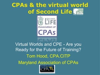 CPAs & the virtual world of Second Life Virtual Worlds and CPE - Are you Ready for the Future of Training? Tom Hood, CPA.CITP Maryland Association of CPAs 