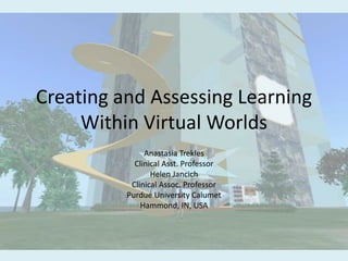 Creating and Assessing Learning Within Virtual Worlds Anastasia Trekles Clinical Asst. Professor Helen Jancich Clinical Assoc. Professor Purdue University Calumet Hammond, IN, USA 
