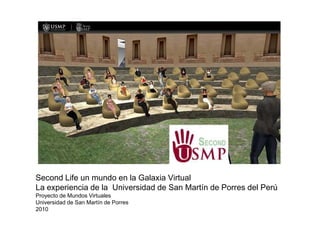 Second Life un mundo en la Galaxia Virtual
La experiencia de la Universidad de San Martín de Porres del Perú
Proyecto de Mundos Virtuales
Universidad de San Martín de Porres
2010
 