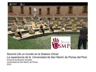 Second Life un mundo en la Galaxia Virtual La experiencia de la  Universidad de San Martín de Porres del Perú Proyecto de Mundos Virtuales Universidad de San Martín de Porres 2010 