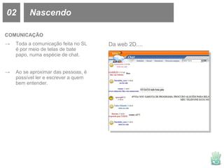 02 Nascendo COMUNICAÇÃO Toda a comunicação feita no SL é por meio de telas de bate papo, numa espécie de chat. Ao se aproximar das pessoas, é possível ler e escrever a quem bem entender. Da web 2D.... 