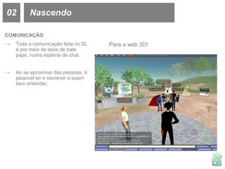 02 Nascendo COMUNICAÇÃO Toda a comunicação feita no SL é por meio de telas de bate papo, numa espécie de chat. Ao se aproximar das pessoas, é possível ler e escrever a quem bem entender. Para a web 3D! 