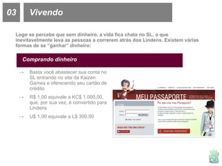 03 Vivendo Logo se percebe que sem dinheiro, a vida fica chata no SL, o que inevitavelmente leva as pessoas a correrem atrás dos Lindens. Existem várias formas de se “ganhar” dinheiro: Comprando dinheiro Basta você abastecer sua conta no SL entrando no site da Kaizen Games e oferecendo seu cartão de crédito R$ 1,00 equivale a KC$ 1.000,00, que, por sua vez, é convertido para Lindens U$ 1,00 equivale a L$ 300,00 